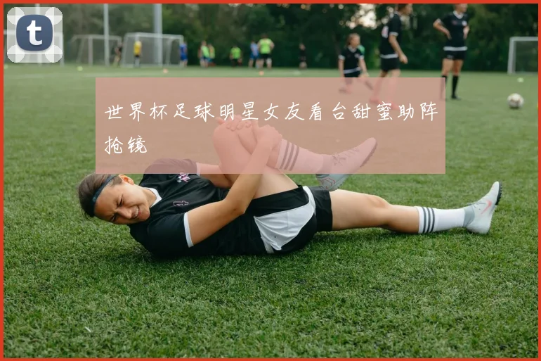 世界杯足球明星女友看台甜蜜助阵抢镜
