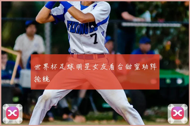 世界杯足球明星女友看台甜蜜助阵抢镜