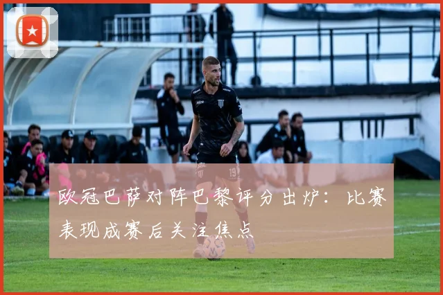 欧冠巴萨对阵巴黎评分出炉:比赛表现成赛后关注焦点