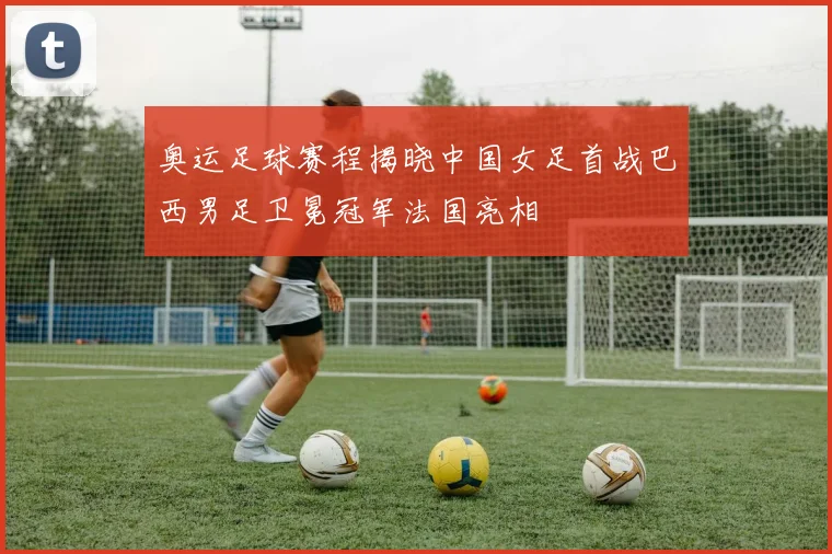 奥运足球赛程揭晓中国女足首战巴西男足卫冕冠军法国亮相