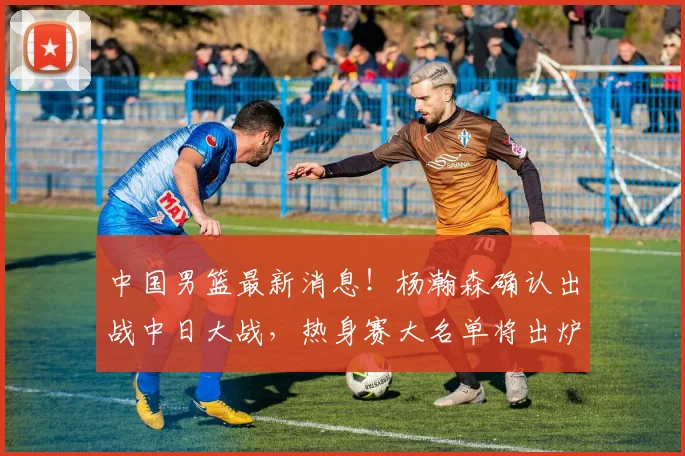 中国男篮最新消息！杨瀚森确认出战中日大战，热身赛大名单将出炉