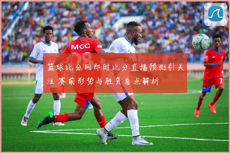 篮球比分网即时比分直播预测引关注 赛前形势与胜负看点解析