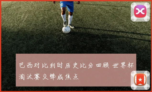 巴西对比利时历史比分回顾 世界杯淘汰赛交锋成焦点