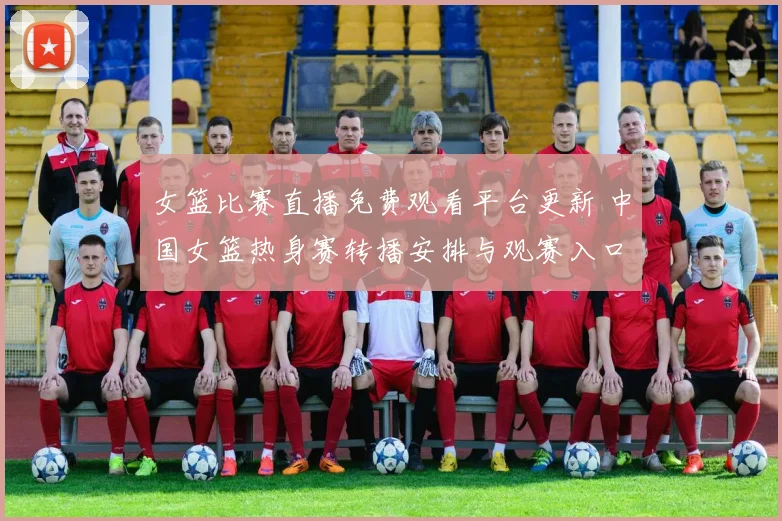 女篮比赛直播免费观看平台更新 中国女篮热身赛转播安排与观赛入口公布