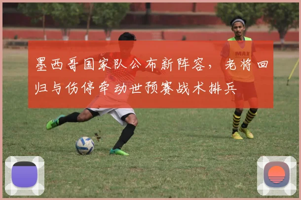 墨西哥国家队公布新阵容,老将回归与伤停牵动世预赛战术排兵