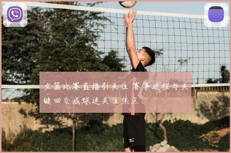 女篮比赛直播引关注 赛事进程与关键回合成球迷关注焦点