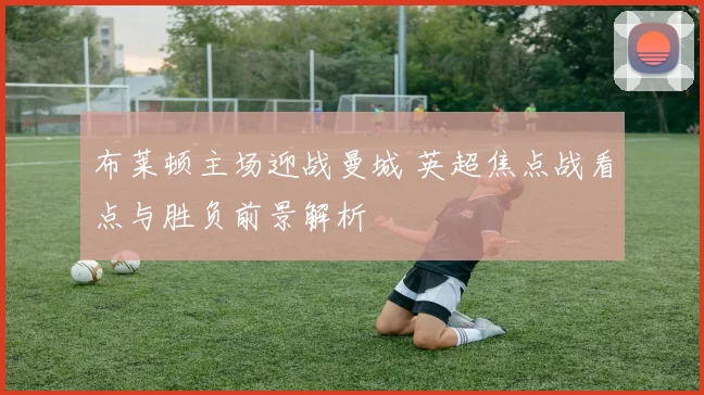 布莱顿主场迎战曼城 英超焦点战看点与胜负前景解析