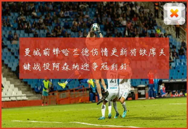 曼城前锋哈兰德伤情更新将缺席关键战役阿森纳迎争冠利好