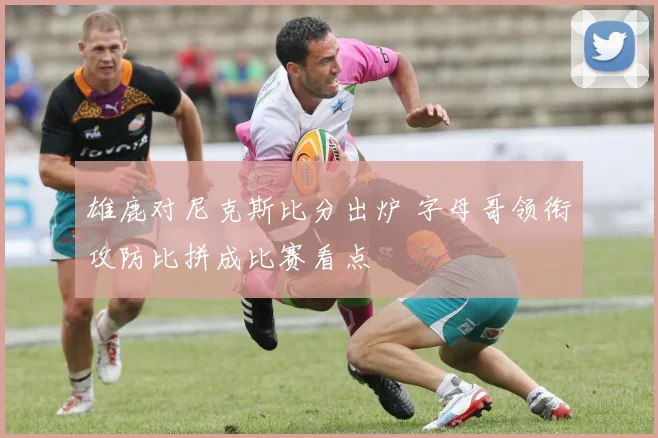 雄鹿对尼克斯比分出炉 字母哥领衔攻防比拼成比赛看点