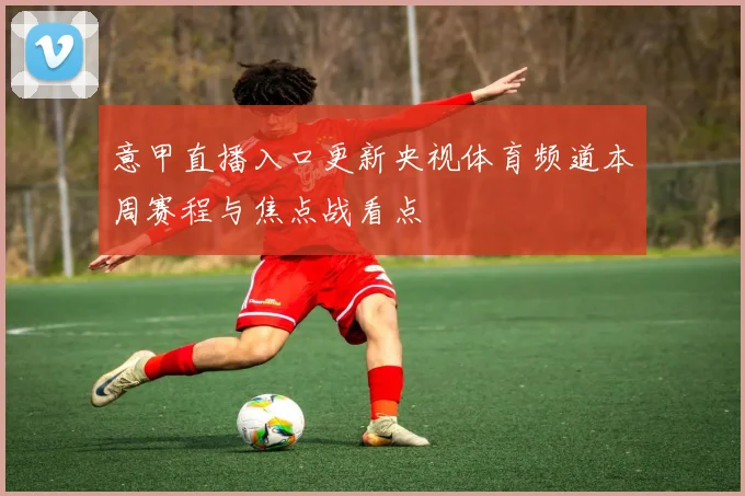 意甲直播入口更新央视体育频道本周赛程与焦点战看点