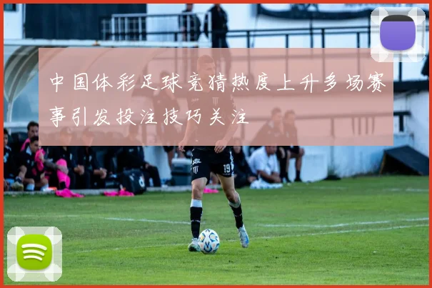 中国体彩足球竞猜热度上升多场赛事引发投注技巧关注