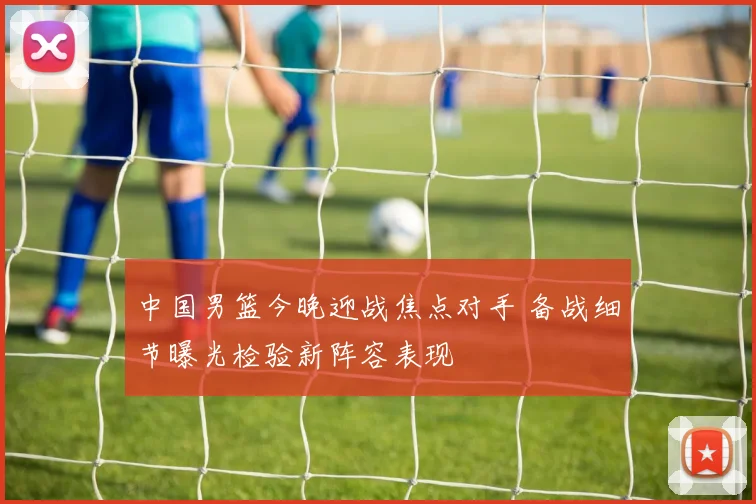 中国男篮今晚迎战焦点对手 备战细节曝光检验新阵容表现