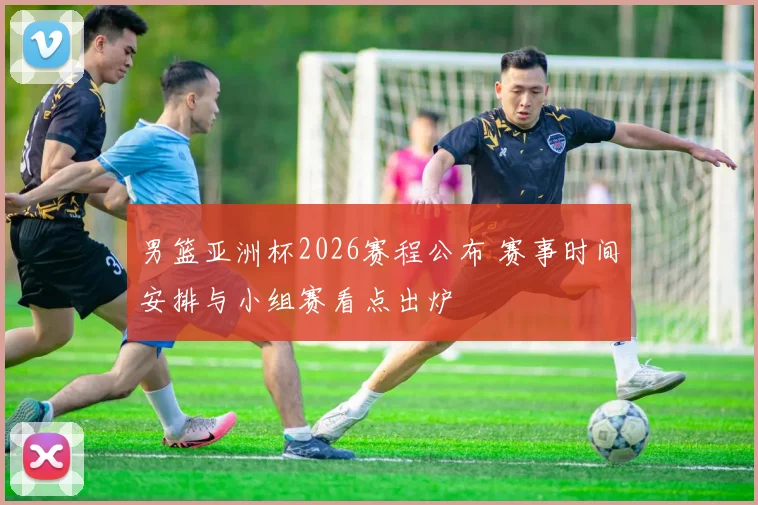 男篮亚洲杯2026赛程公布 赛事时间安排与小组赛看点出炉