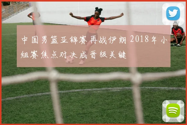 中国男篮亚锦赛再战伊朗 2018年小组赛焦点对决成晋级关键