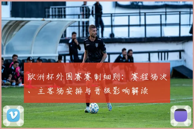 欧洲杯外围赛赛制细则：赛程场次、主客场安排与晋级影响解读