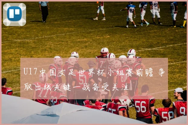 U17中国女足世界杯小组赛前瞻 争取出线关键一战备受关注