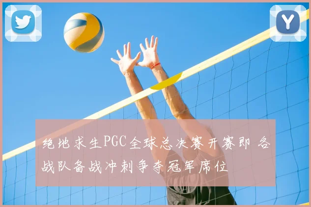 绝地求生PGC全球总决赛开赛即 各战队备战冲刺争夺冠军席位