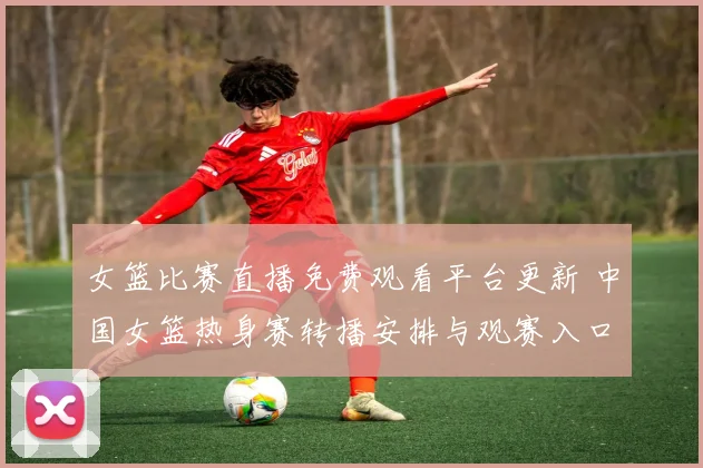 女篮比赛直播免费观看平台更新 中国女篮热身赛转播安排与观赛入口公布