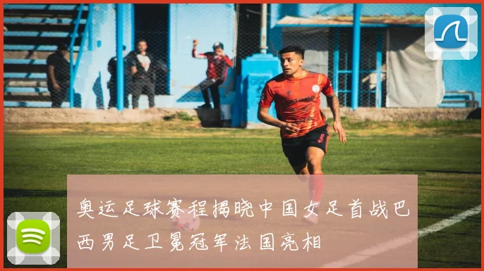 奥运足球赛程揭晓中国女足首战巴西男足卫冕冠军法国亮相