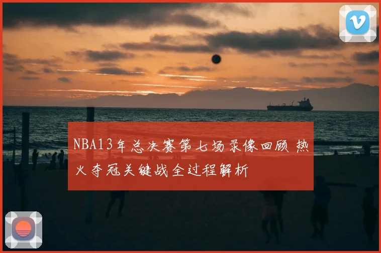 NBA13年总决赛第七场录像回顾 热火夺冠关键战全过程解析