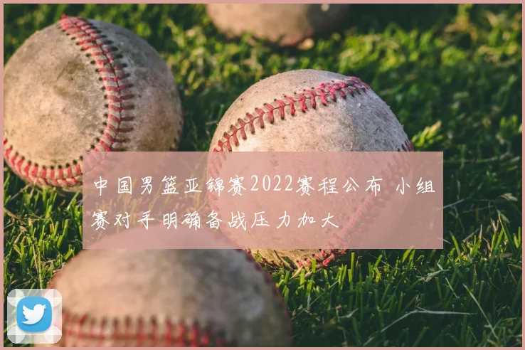 中国男篮亚锦赛2022赛程公布 小组赛对手明确备战压力加大