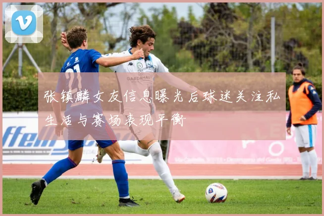 张镇麟女友信息曝光后球迷关注私生活与赛场表现平衡