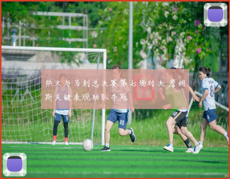 热火与马刺总决赛第七场对决 詹姆斯关键表现助队夺冠
