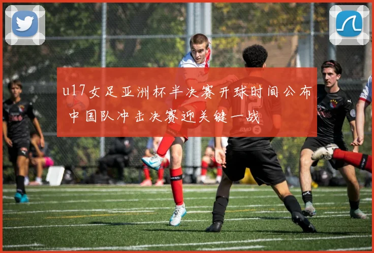 u17女足亚洲杯半决赛开球时间公布 中国队冲击决赛迎关键一战