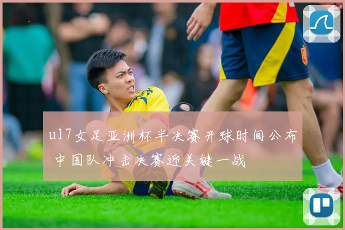 u17女足亚洲杯半决赛开球时间公布 中国队冲击决赛迎关键一战
