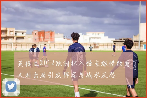 英格兰2012欧洲杯八强点球惜败意大利出局引发阵容与战术反思