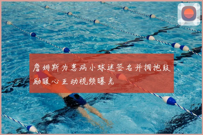 詹姆斯为患病小球迷签名并拥抱鼓励暖心互动视频曝光