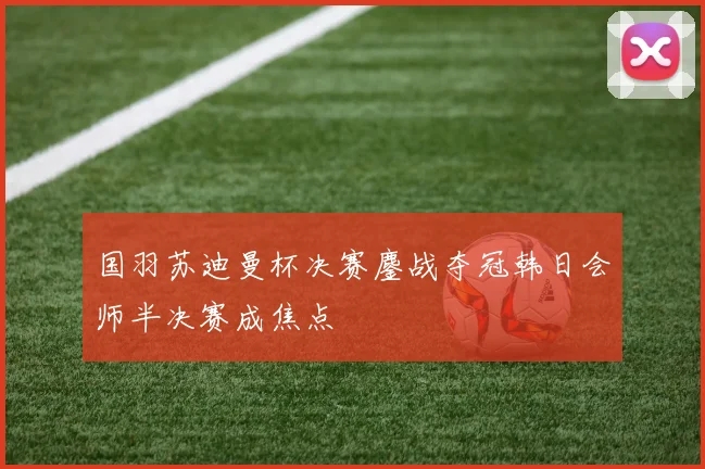 国羽苏迪曼杯决赛鏖战夺冠韩日会师半决赛成焦点