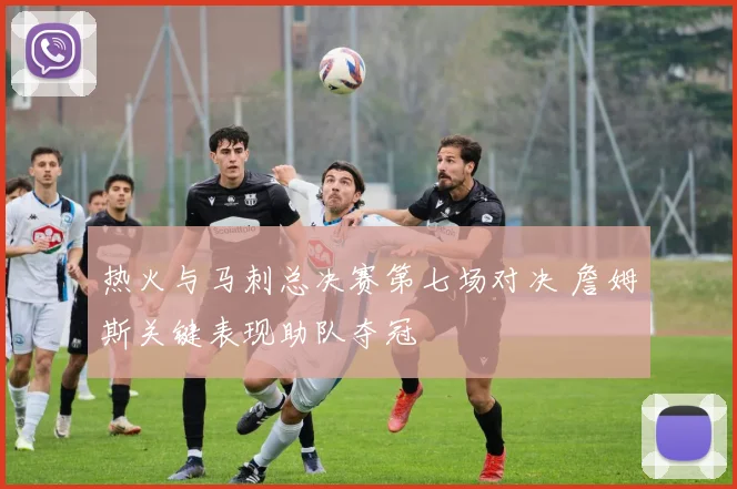 热火与马刺总决赛第七场对决 詹姆斯关键表现助队夺冠