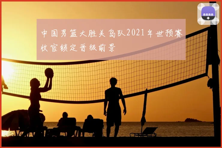 中国男篮大胜关岛队2021年世预赛收官锁定晋级前景
