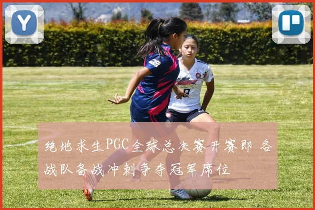 绝地求生PGC全球总决赛开赛即 各战队备战冲刺争夺冠军席位