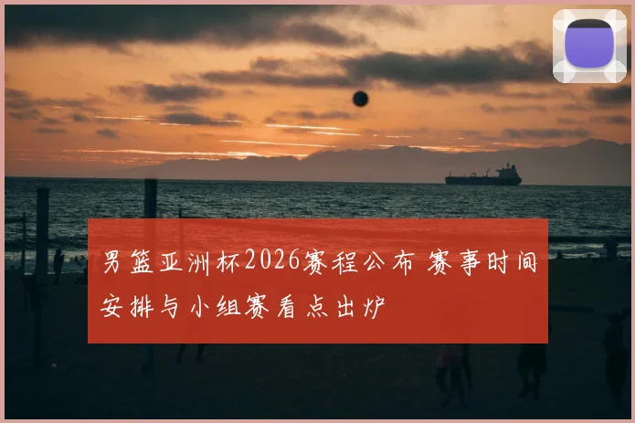 男篮亚洲杯2026赛程公布 赛事时间安排与小组赛看点出炉