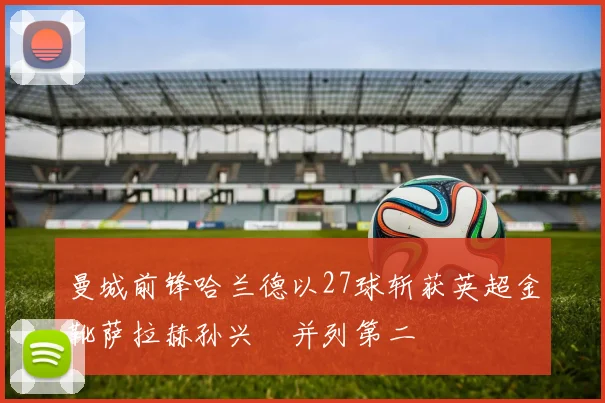 曼城前锋哈兰德以27球斩获英超金靴萨拉赫孙兴慜并列第二