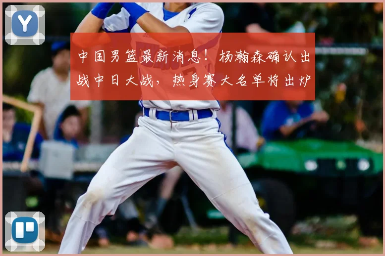 中国男篮最新消息！杨瀚森确认出战中日大战，热身赛大名单将出炉