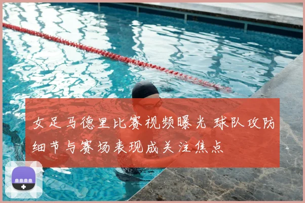 女足马德里比赛视频曝光 球队攻防细节与赛场表现成关注焦点