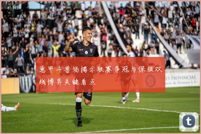 意甲斗兽场揭示联赛争冠与保级双线博弈关键看点