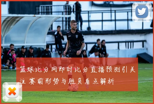 篮球比分网即时比分直播预测引关注 赛前形势与胜负看点解析